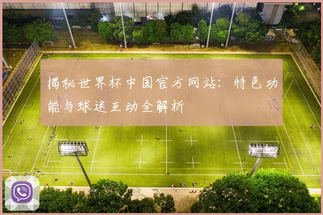 揭秘世界杯中国官方网站：特色功能与球迷互动全解析