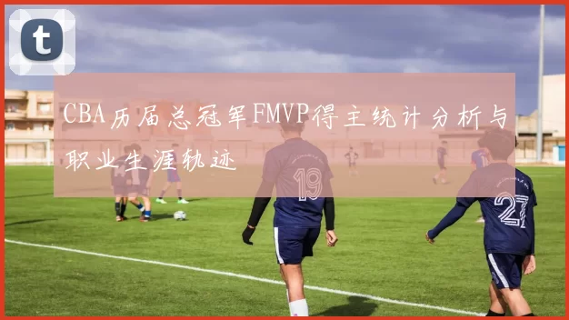 CBA历届总冠军FMVP得主统计分析与职业生涯轨迹