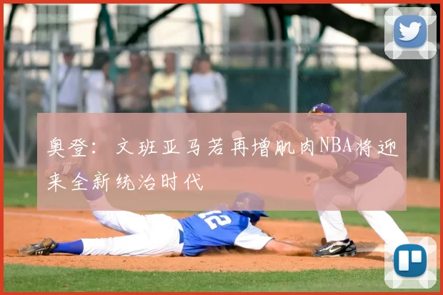 奥登：文班亚马若再增肌肉NBA将迎来全新统治时代