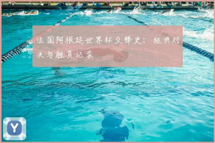 法国阿根廷世界杯交锋史：经典对决与胜负记录