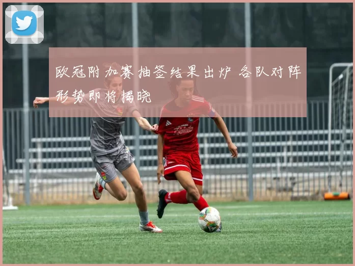欧冠附加赛抽签结果出炉 各队对阵形势即将揭晓