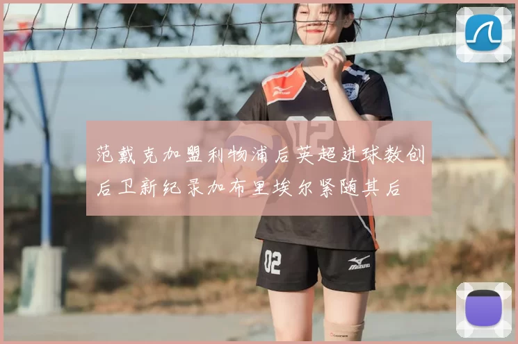 范戴克加盟利物浦后英超进球数创后卫新纪录加布里埃尔紧随其后