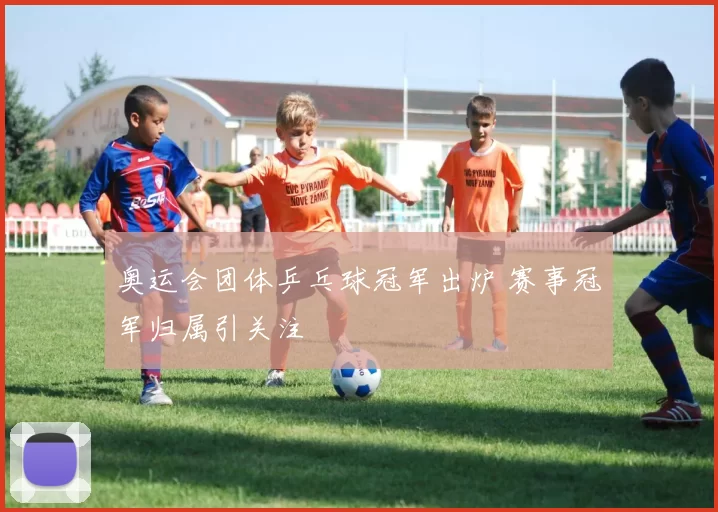 奥运会团体乒乓球冠军出炉 赛事冠军归属引关注