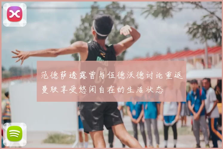 范德萨透露曾与伍德沃德讨论重返曼联享受悠闲自在的生活状态
