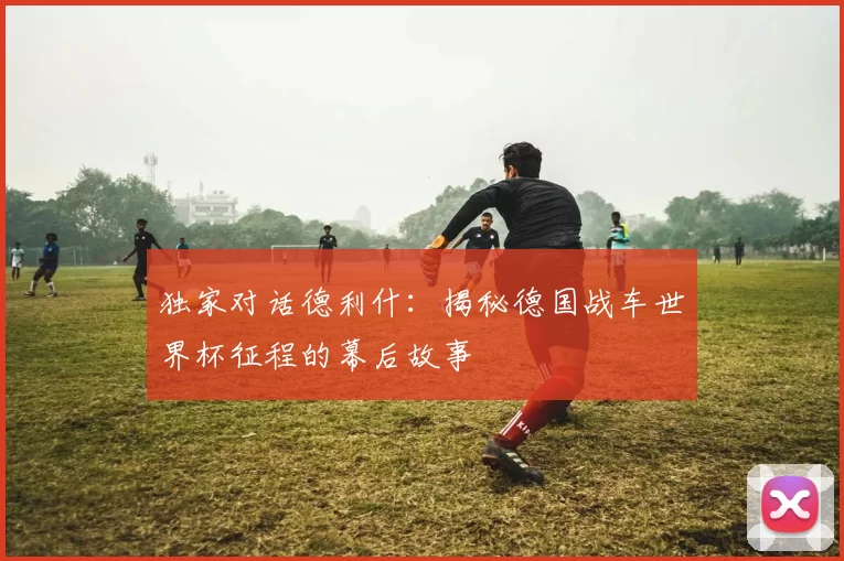 独家对话德利什:揭秘德国战车世界杯征程的幕后故事