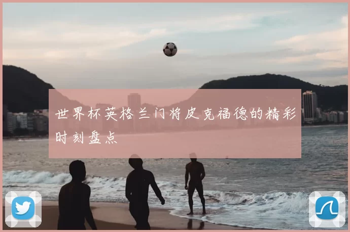 世界杯英格兰门将皮克福德的精彩时刻盘点