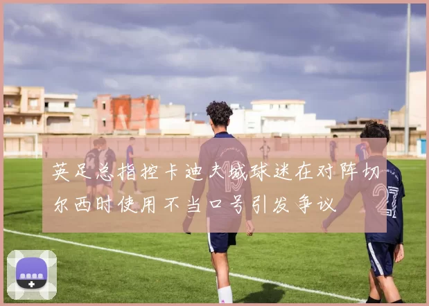 英足总指控卡迪夫城球迷在对阵切尔西时使用不当口号引发争议