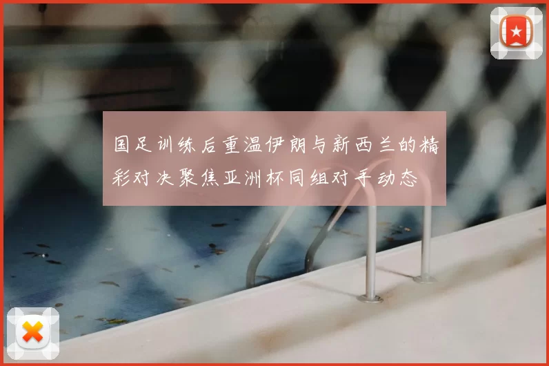 国足训练后重温伊朗与新西兰的精彩对决聚焦亚洲杯同组对手动态