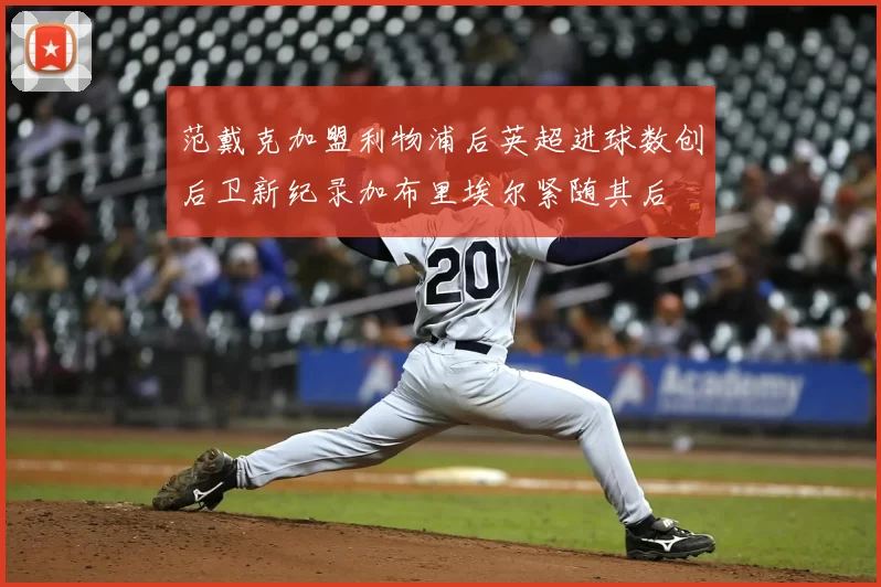 范戴克加盟利物浦后英超进球数创后卫新纪录加布里埃尔紧随其后