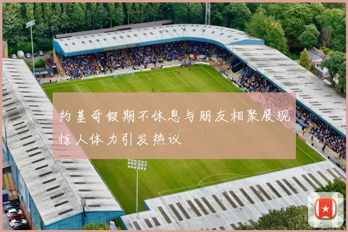 约基奇假期不休息与朋友相聚展现惊人体力引发热议