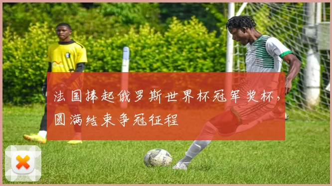法国捧起俄罗斯世界杯冠军奖杯，圆满结束争冠征程