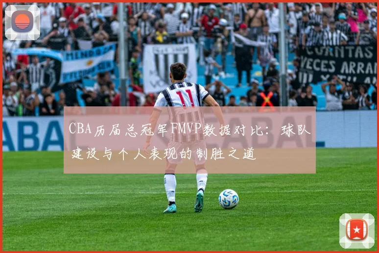 CBA历届总冠军FMVP数据对比：球队建设与个人表现的制胜之道