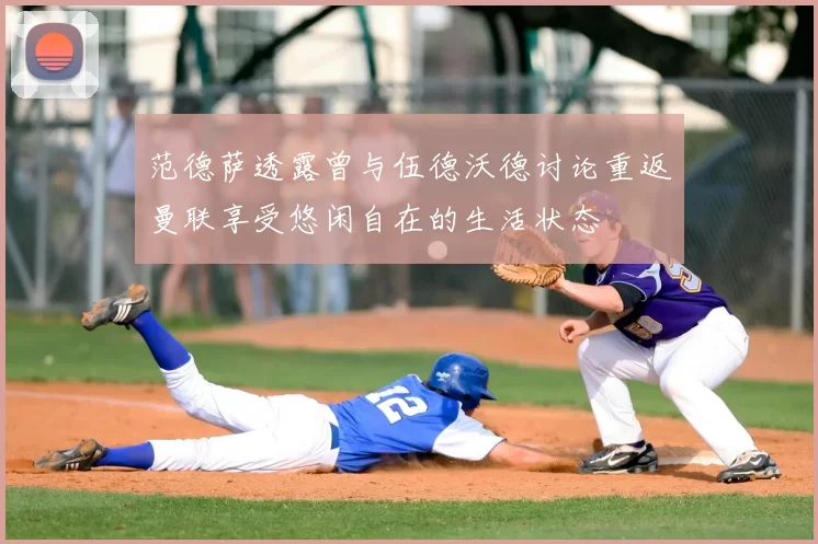 范德萨透露曾与伍德沃德讨论重返曼联享受悠闲自在的生活状态