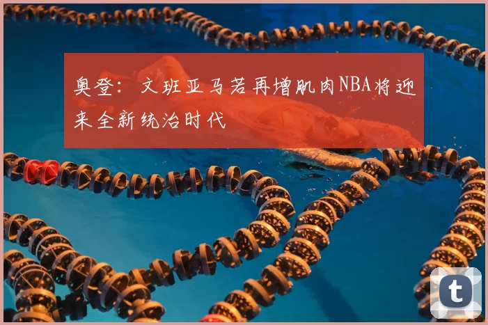 奥登：文班亚马若再增肌肉NBA将迎来全新统治时代