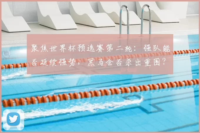 聚焦世界杯预选赛第二轮:强队能否延续强势,黑马会否杀出重围?