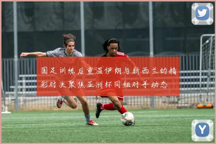 国足训练后重温伊朗与新西兰的精彩对决聚焦亚洲杯同组对手动态