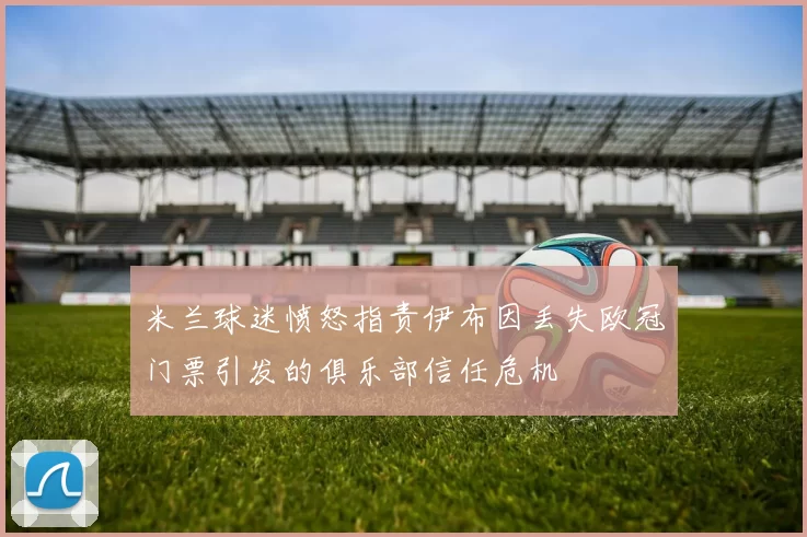 米兰球迷愤怒指责伊布因丢失欧冠门票引发的俱乐部信任危机