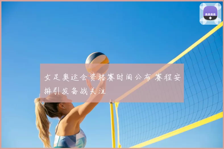 女足奥运会资格赛时间公布 赛程安排引发备战关注
