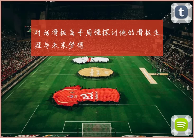 对话滑板高手周强探讨他的滑板生涯与未来梦想