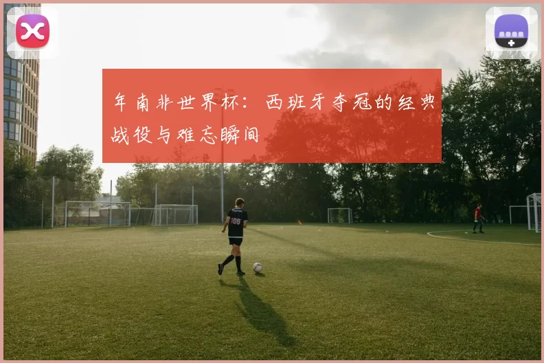 年南非世界杯:西班牙夺冠的经典战役与难忘瞬间