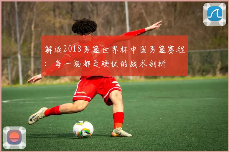 解读2018男篮世界杯中国男篮赛程：每一场都是硬仗的战术剖析