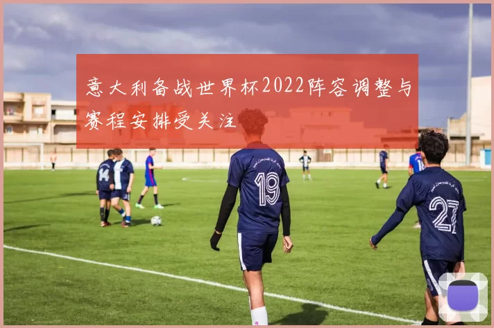 意大利备战世界杯2022阵容调整与赛程安排受关注