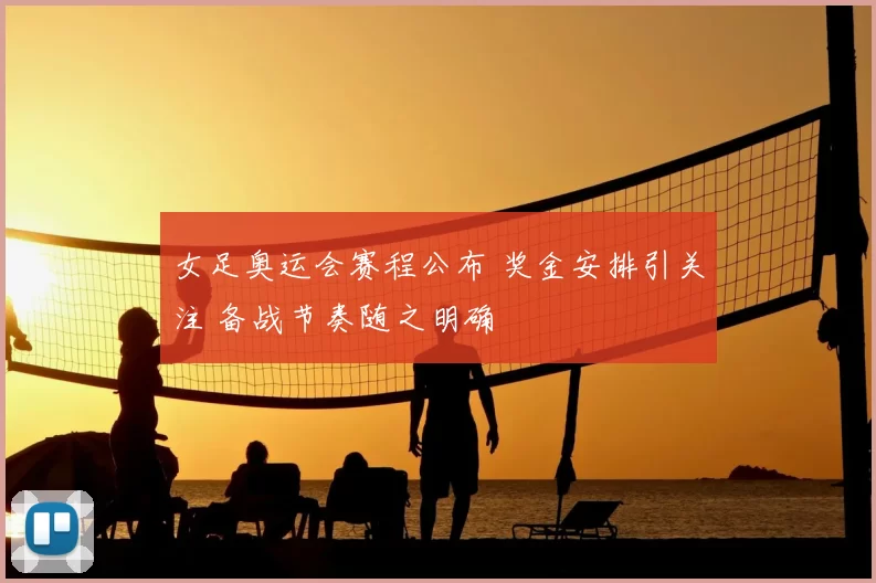 女足奥运会赛程公布 奖金安排引关注 备战节奏随之明确