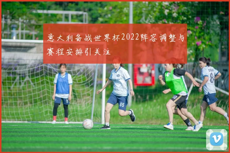 意大利备战世界杯2022阵容调整与赛程安排引关注