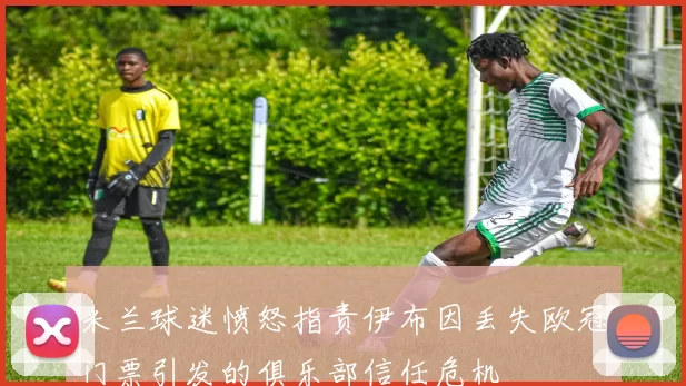米兰球迷愤怒指责伊布因丢失欧冠门票引发的俱乐部信任危机