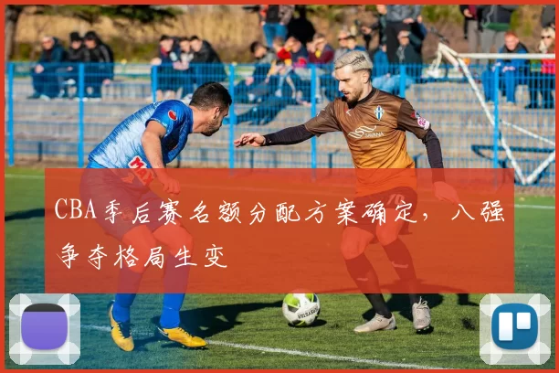 CBA季后赛名额分配方案确定,八强争夺格局生变