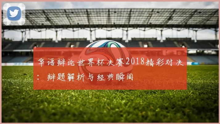 华语辩论世界杯决赛2018精彩对决：辩题解析与经典瞬间
