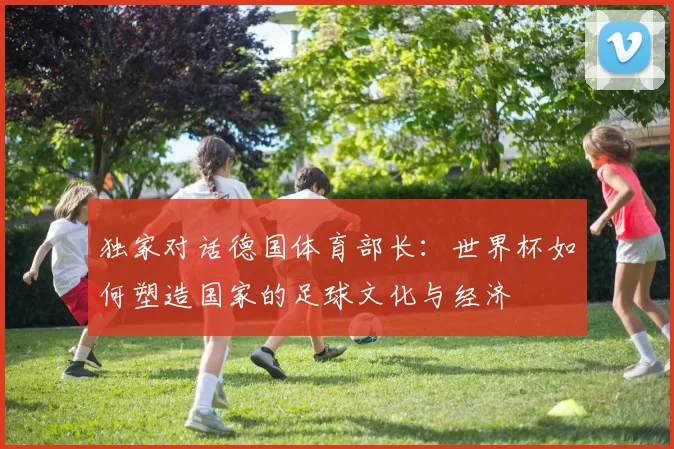 独家对话德国体育部长：世界杯如何塑造国家的足球文化与经济