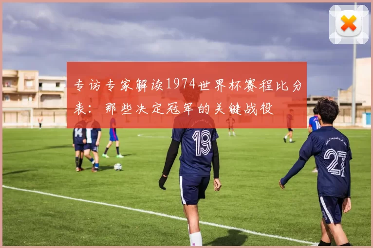 专访专家解读1974世界杯赛程比分表：那些决定冠军的关键战役