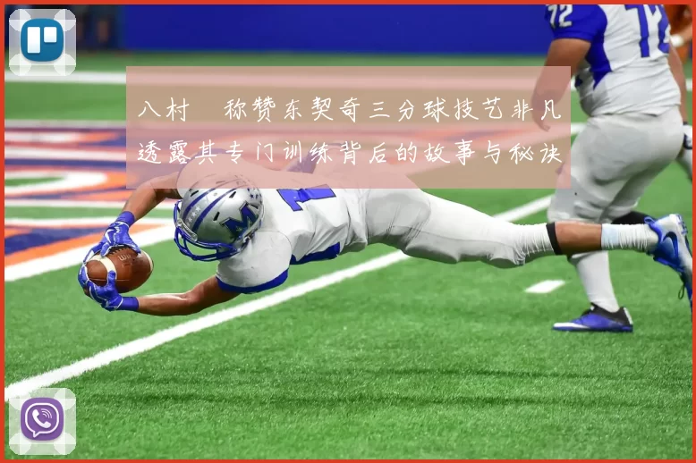 八村塁称赞东契奇三分球技艺非凡透露其专门训练背后的故事与秘诀
