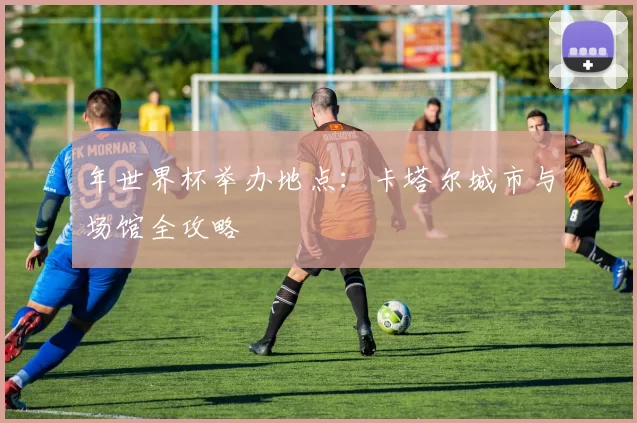 年世界杯举办地点：卡塔尔城市与场馆全攻略