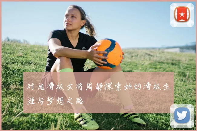 对话滑板女将周静探索她的滑板生涯与梦想之路