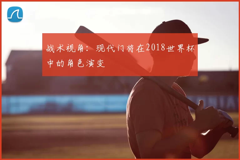 战术视角:现代门将在2018世界杯中的角色演变