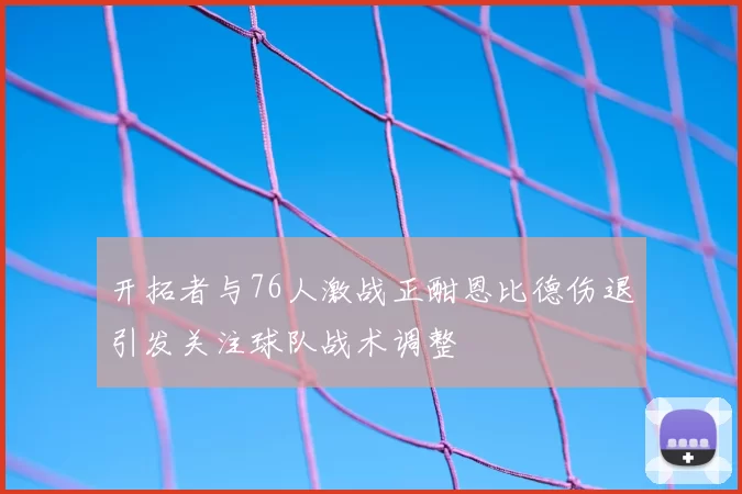 开拓者与76人激战正酣恩比德伤退引发关注球队战术调整