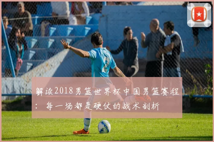 解读2018男篮世界杯中国男篮赛程：每一场都是硬仗的战术剖析