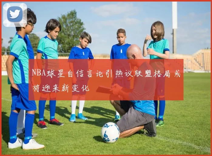 NBA球星自信言论引热议联盟格局或将迎来新变化