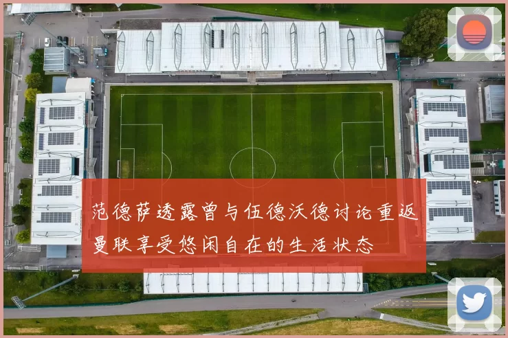 范德萨透露曾与伍德沃德讨论重返曼联享受悠闲自在的生活状态