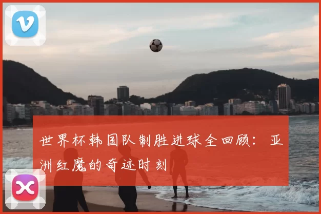 世界杯韩国队制胜进球全回顾：亚洲红魔的奇迹时刻