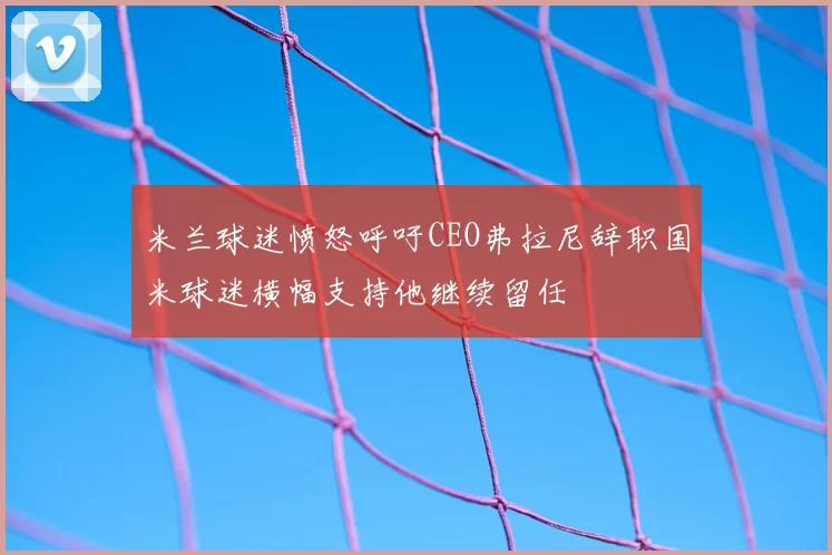 米兰球迷愤怒呼吁CEO弗拉尼辞职国米球迷横幅支持他继续留任
