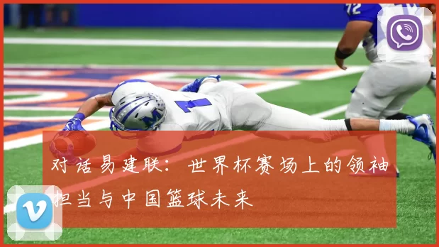 对话易建联:世界杯赛场上的领袖担当与中国篮球未来