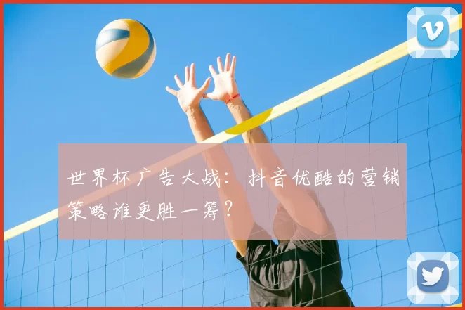世界杯广告大战：抖音优酷的营销策略谁更胜一筹？
