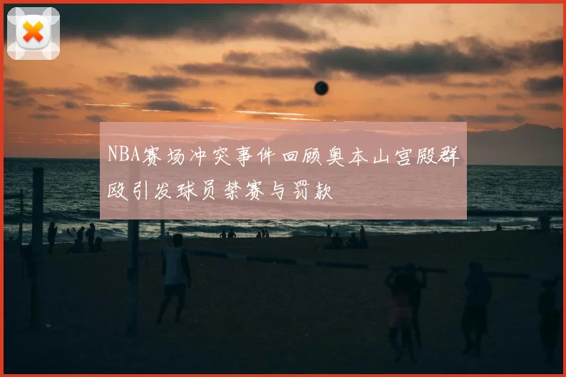 NBA赛场冲突事件回顾奥本山宫殿群殴引发球员禁赛与罚款