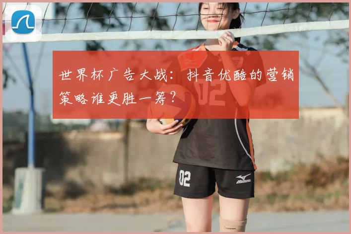 世界杯广告大战：抖音优酷的营销策略谁更胜一筹？