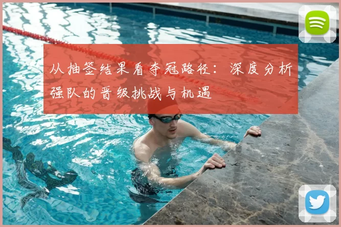 从抽签结果看夺冠路径：深度分析强队的晋级挑战与机遇