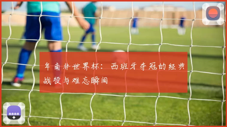 年南非世界杯：西班牙夺冠的经典战役与难忘瞬间