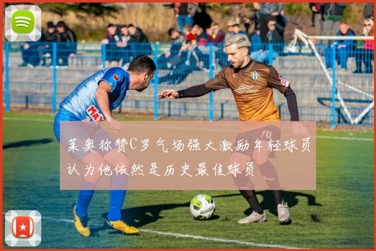 莱奥称赞C罗气场强大激励年轻球员认为他依然是历史最佳球员